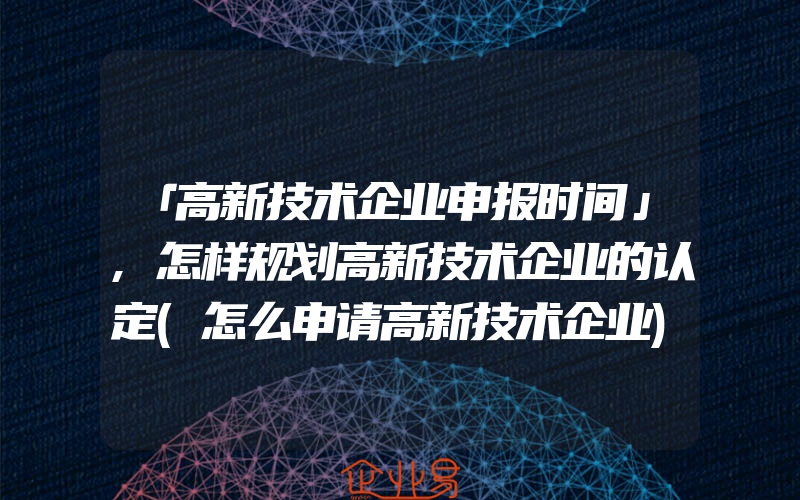 「高新技术企业申报时间」,怎样规划高新技术企业的认定(怎么申请高新技术企业)