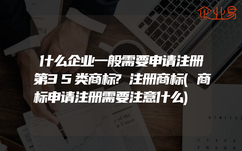 什么企业一般需要申请注册第35类商标?注册商标(商标申请注册需要注意什么)