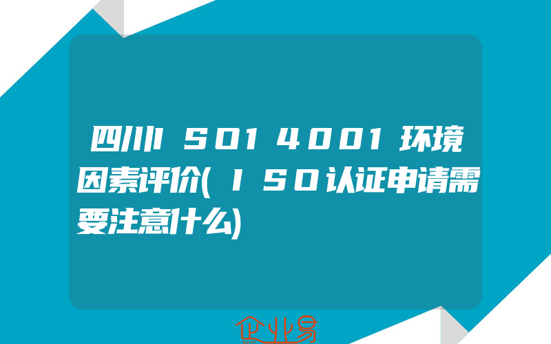 四川ISO14001环境因素评价(ISO认证申请需要注意什么)