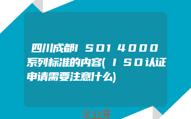 四川成都ISO14000系列标准的内容(ISO认证申请需要注意什么)