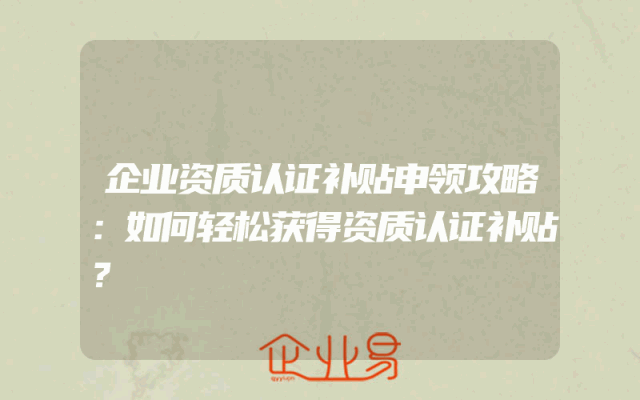 企业资质认证补贴申领攻略：如何轻松获得资质认证补贴？