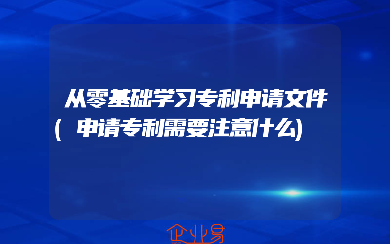 从零基础学习专利申请文件(申请专利需要注意什么)