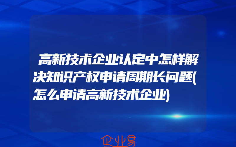 高新技术企业认定中怎样解决知识产权申请周期长问题(怎么申请高新技术企业)