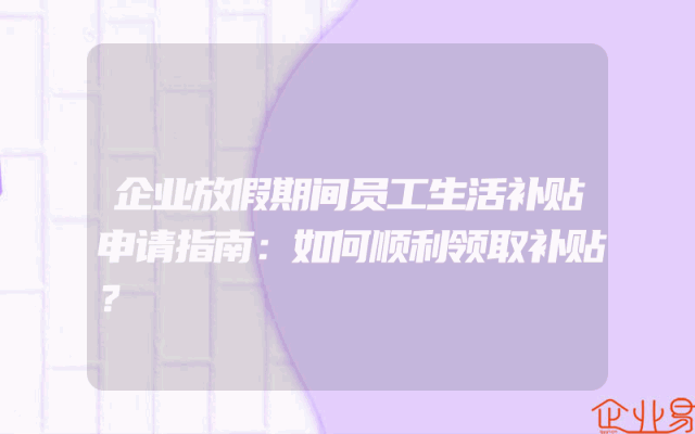 企业放假期间员工生活补贴申请指南：如何顺利领取补贴？