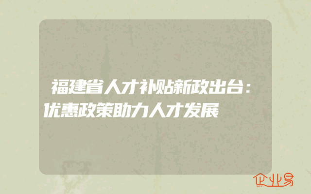 福建省人才补贴新政出台：优惠政策助力人才发展
