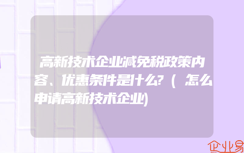 高新技术企业减免税政策内容、优惠条件是什么?(怎么申请高新技术企业)