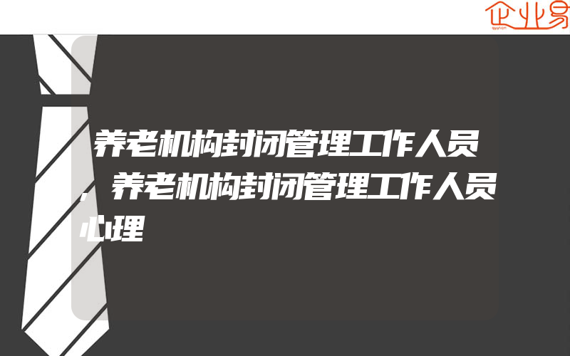 养老机构封闭管理工作人员,养老机构封闭管理工作人员心理