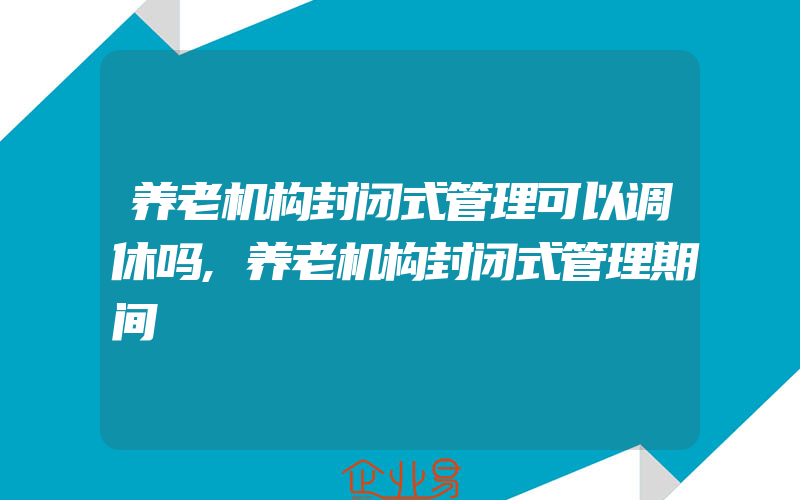 养老机构封闭式管理可以调休吗,养老机构封闭式管理期间