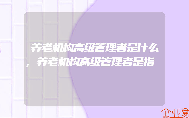 养老机构高级管理者是什么,养老机构高级管理者是指