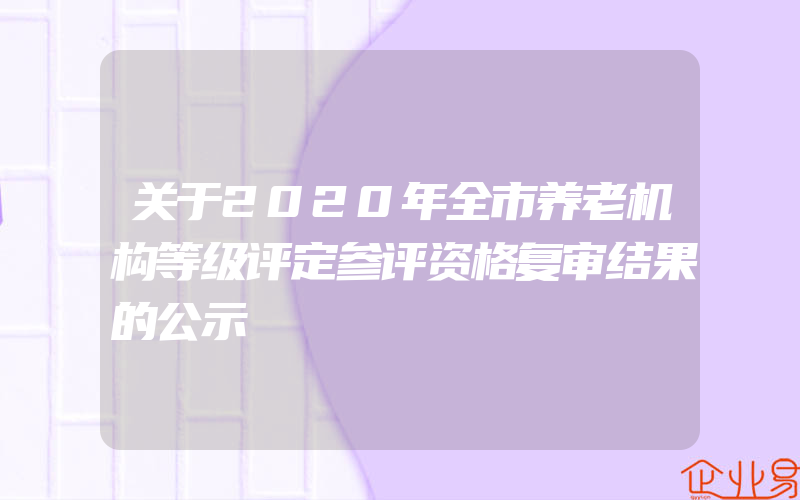 关于2020年全市养老机构等级评定参评资格复审结果的公示