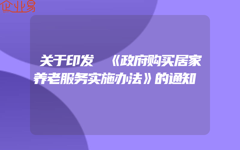 关于印发 《政府购买居家养老服务实施办法》的通知