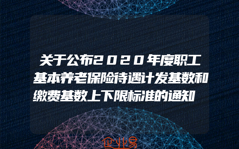 关于公布2020年度职工基本养老保险待遇计发基数和缴费基数上下限标准的通知