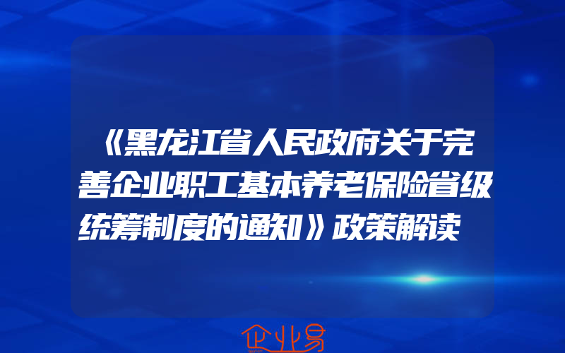 《黑龙江省人民政府关于完善企业职工基本养老保险省级统筹制度的通知》政策解读