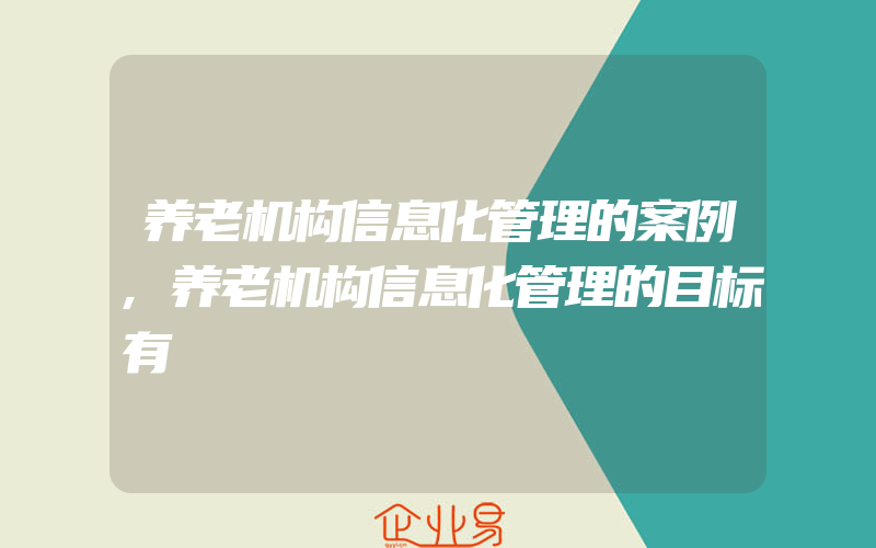 养老机构信息化管理的案例,养老机构信息化管理的目标有