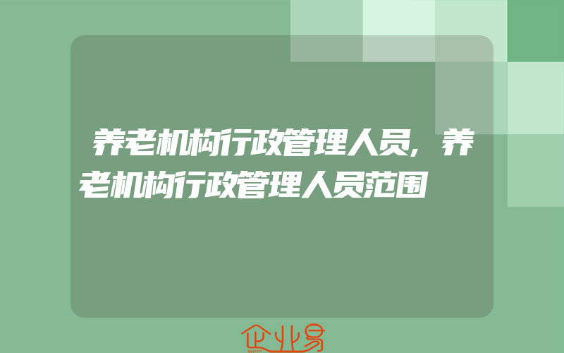 养老机构行政管理人员,养老机构行政管理人员范围