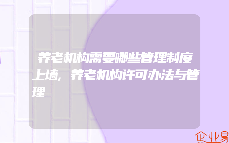 养老机构需要哪些管理制度上墙,养老机构许可办法与管理