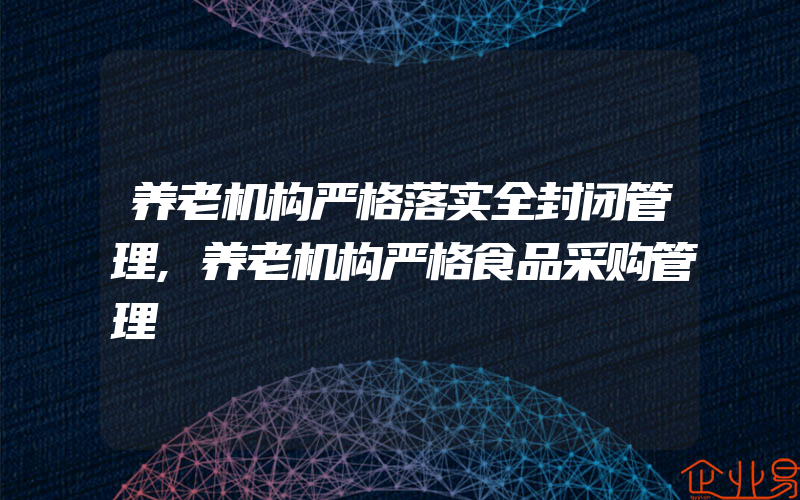 养老机构严格落实全封闭管理,养老机构严格食品采购管理