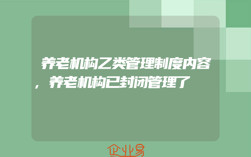 养老机构乙类管理制度内容,养老机构已封闭管理了