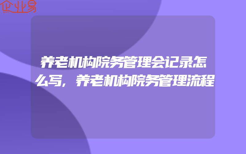 养老机构院务管理会记录怎么写,养老机构院务管理流程