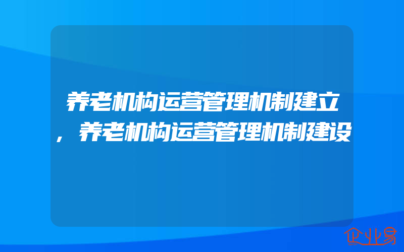 养老机构运营管理机制建立,养老机构运营管理机制建设