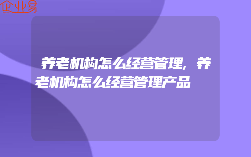 养老机构怎么经营管理,养老机构怎么经营管理产品