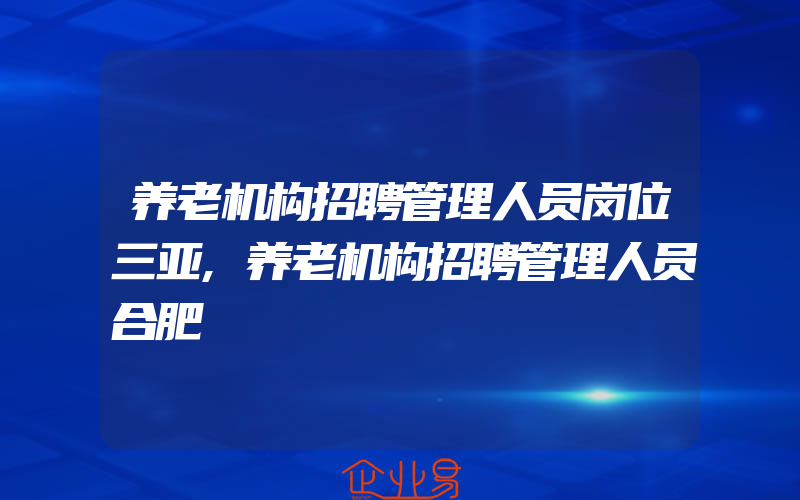 养老机构招聘管理人员岗位三亚,养老机构招聘管理人员合肥