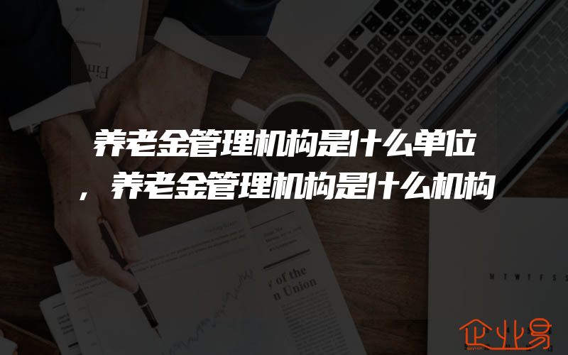 养老金管理机构是什么单位,养老金管理机构是什么机构