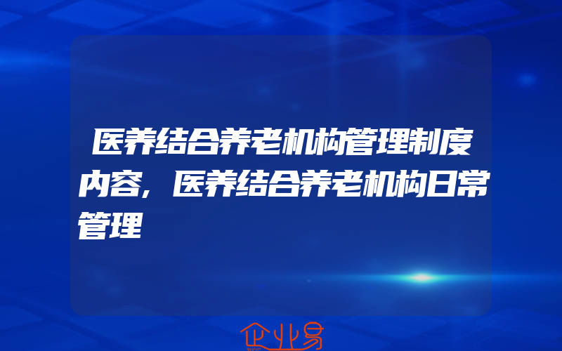 医养结合养老机构管理制度内容,医养结合养老机构日常管理