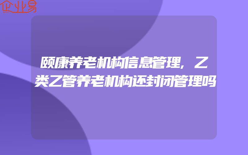 颐康养老机构信息管理,乙类乙管养老机构还封闭管理吗