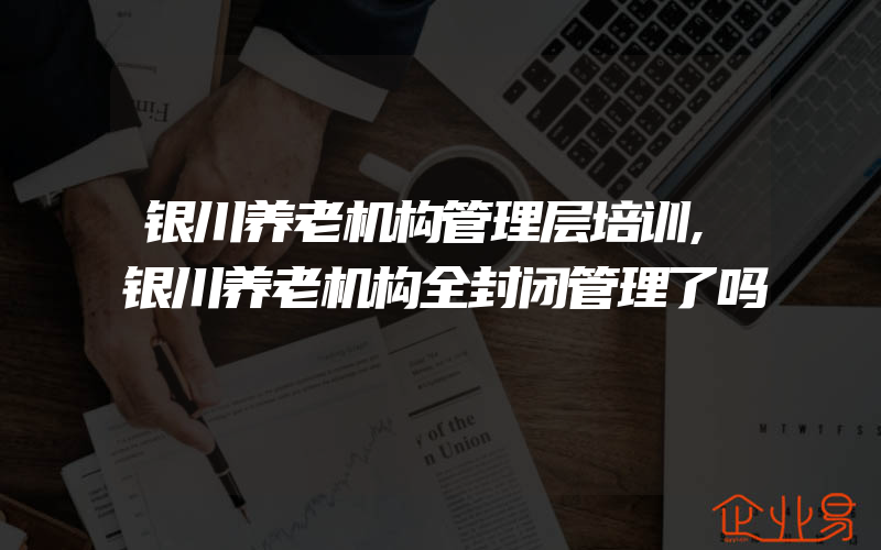 银川养老机构管理层培训,银川养老机构全封闭管理了吗