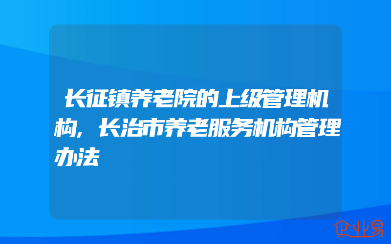 长征镇养老院的上级管理机构,长治市养老服务机构管理办法