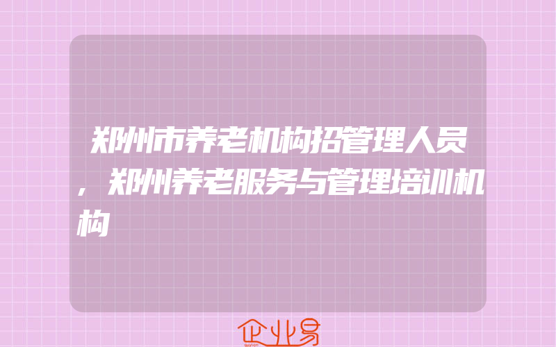 郑州市养老机构招管理人员,郑州养老服务与管理培训机构