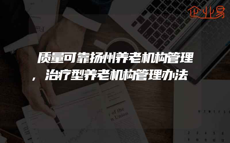 质量可靠扬州养老机构管理,治疗型养老机构管理办法