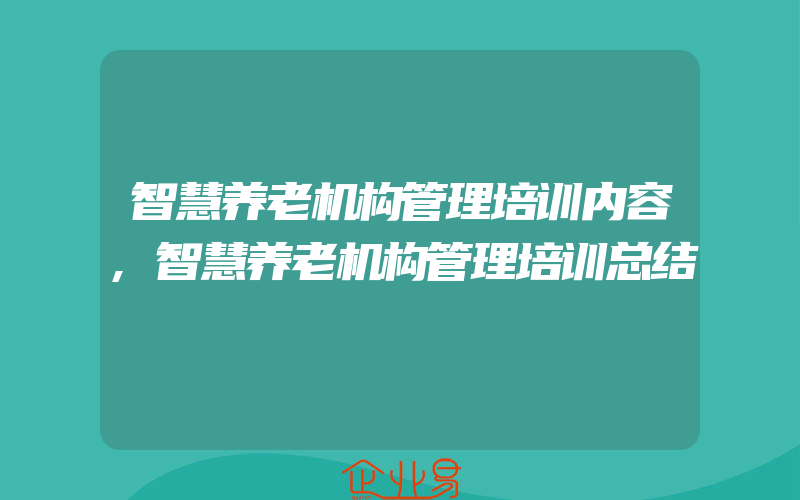 智慧养老机构管理培训内容,智慧养老机构管理培训总结