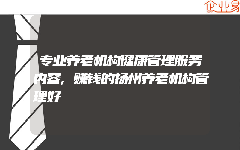 专业养老机构健康管理服务内容,赚钱的扬州养老机构管理好