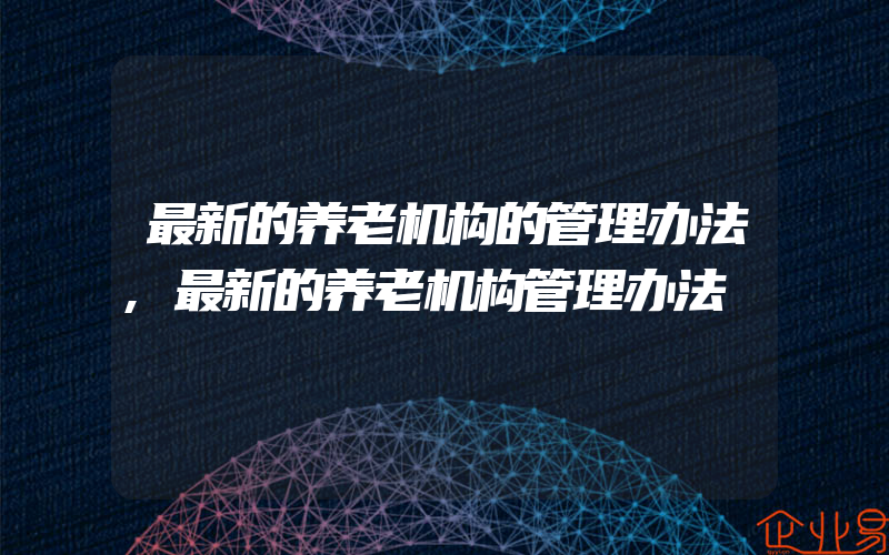 最新的养老机构的管理办法,最新的养老机构管理办法