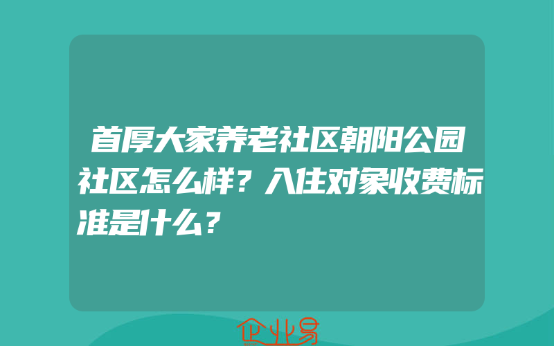 首厚大家养老社区朝阳公园社区怎么样？入住对象收费标准是什么？