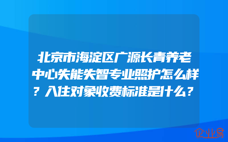 北京市海淀区广源长青养老中心失能失智专业照护怎么样？入住对象收费标准是什么？