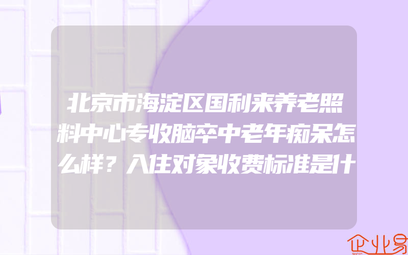 北京市海淀区国利来养老照料中心专收脑卒中老年痴呆怎么样？入住对象收费标准是什么？