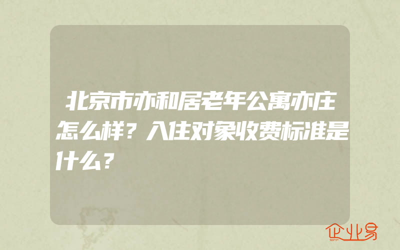 北京市亦和居老年公寓亦庄怎么样？入住对象收费标准是什么？