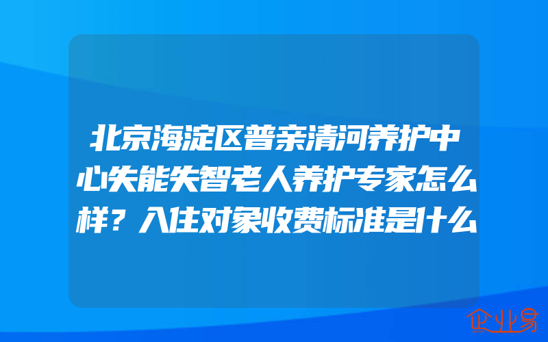 北京海淀区普亲清河养护中心失能失智老人养护专家怎么样？入住对象收费标准是什么？