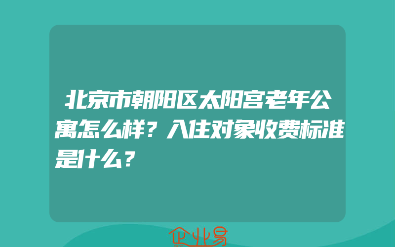 北京市朝阳区太阳宫老年公寓怎么样？入住对象收费标准是什么？