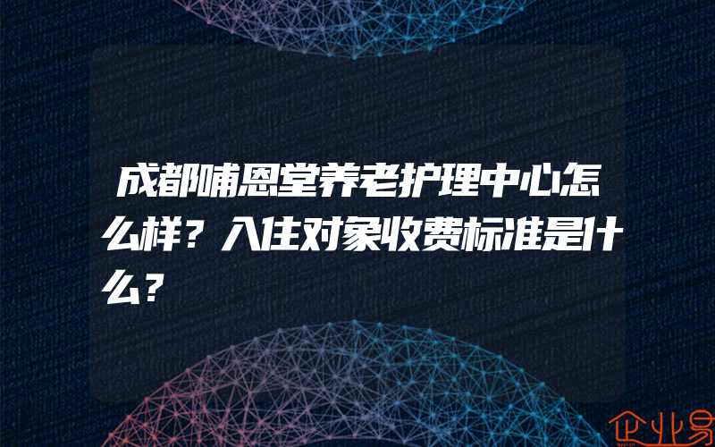 成都哺恩堂养老护理中心怎么样？入住对象收费标准是什么？