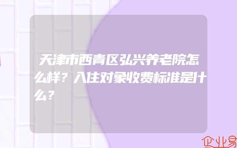 天津市西青区弘兴养老院怎么样？入住对象收费标准是什么？