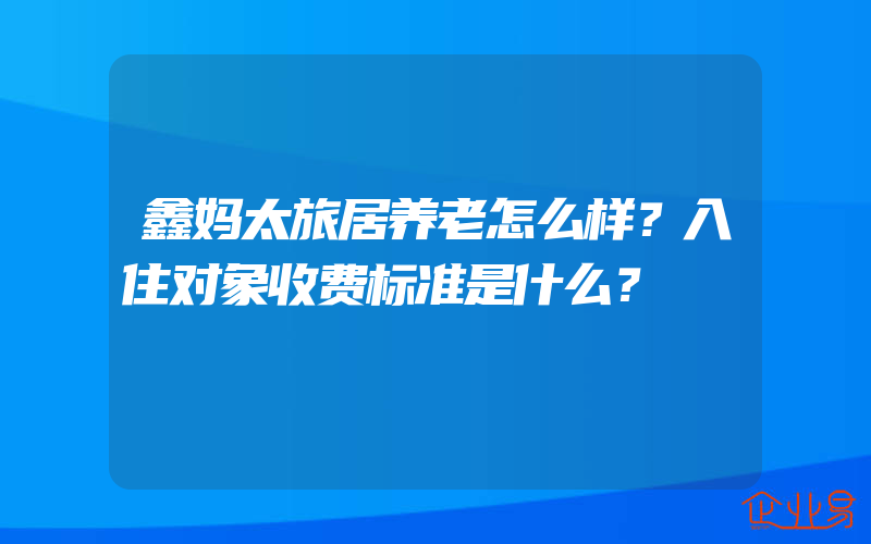 鑫妈太旅居养老怎么样？入住对象收费标准是什么？