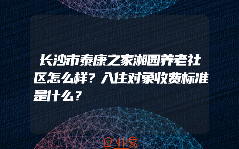 长沙市泰康之家湘园养老社区怎么样？入住对象收费标准是什么？