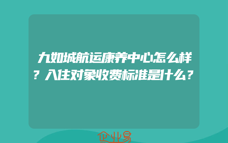 九如城航运康养中心怎么样？入住对象收费标准是什么？