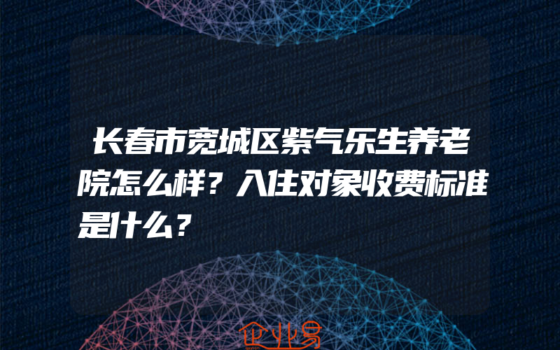 长春市宽城区紫气乐生养老院怎么样？入住对象收费标准是什么？