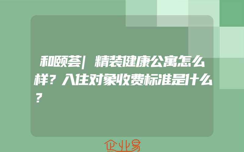 和颐荟|精装健康公寓怎么样？入住对象收费标准是什么？