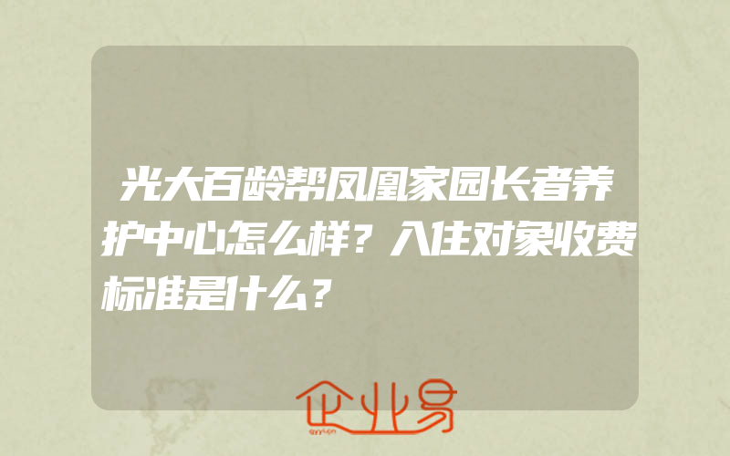 光大百龄帮凤凰家园长者养护中心怎么样？入住对象收费标准是什么？